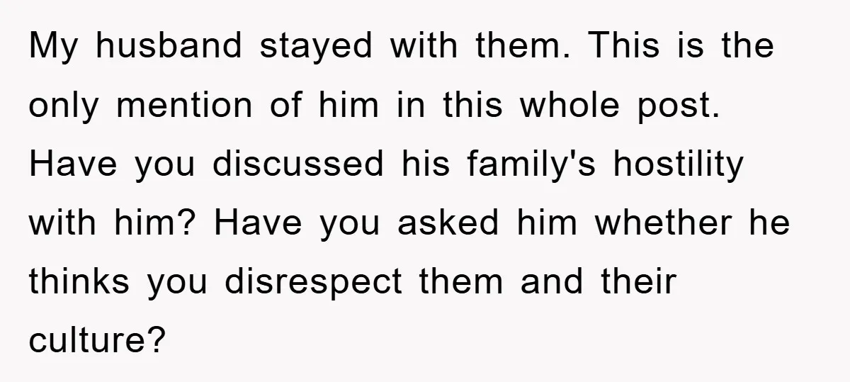 My husband stayed with them. This is the only mention of him in this whole post. Have you discussed his family's hostility with him? Have you asked him whether he...