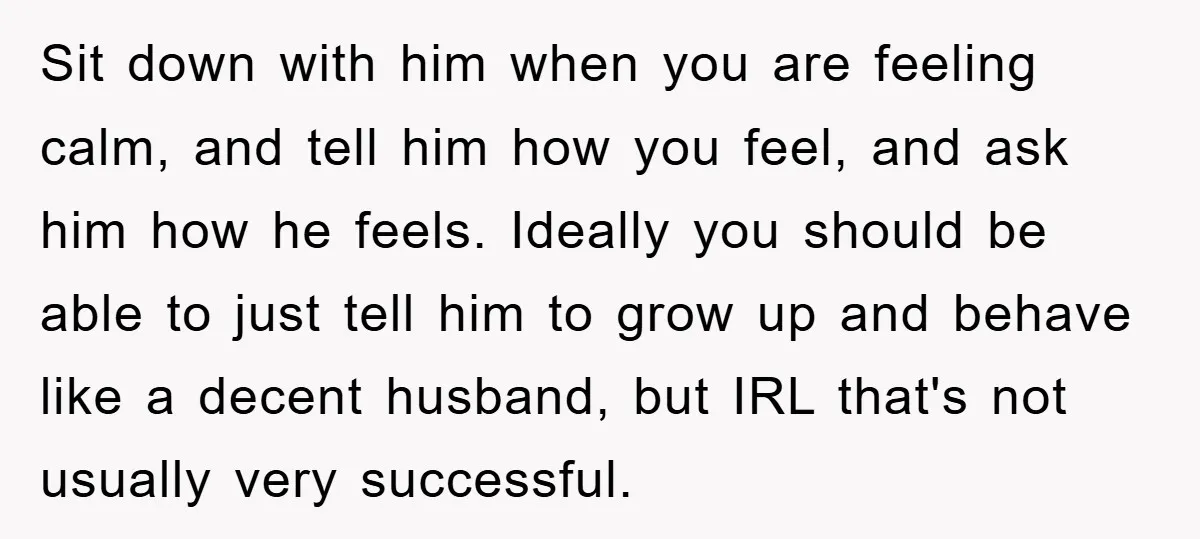 Sit down with him when you are feeling calm, and tell him how you feel, and ask him how he feels. Ideally you should be able to just tell him...