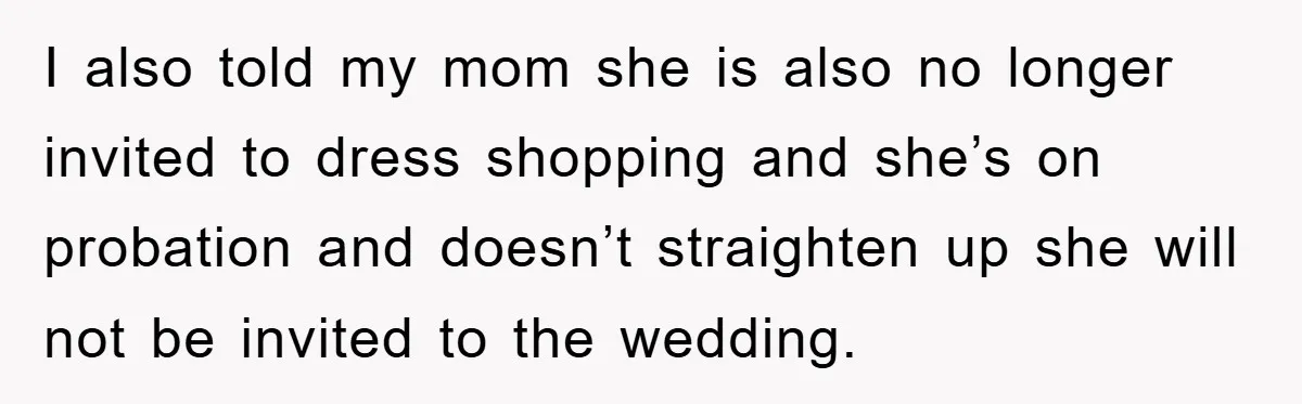 I also told my mom she is also no longer invited to dress shopping and she’s on probation and doesn’t straighten up she will not be invited to the wedding.
