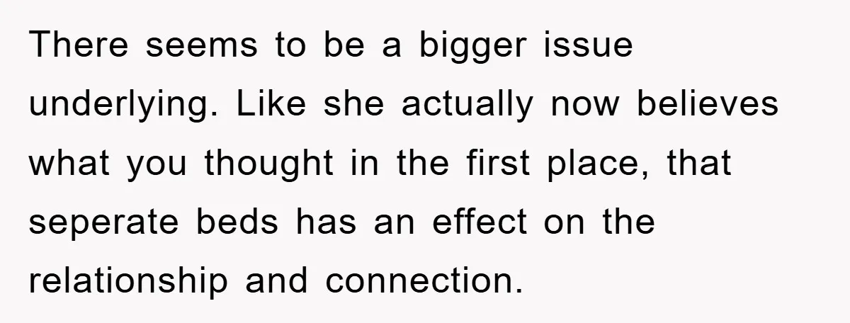 There seems to be a bigger issue underlying. Like she actually now believes what you thought in the first place, that seperate beds has an effect on the relationship and...