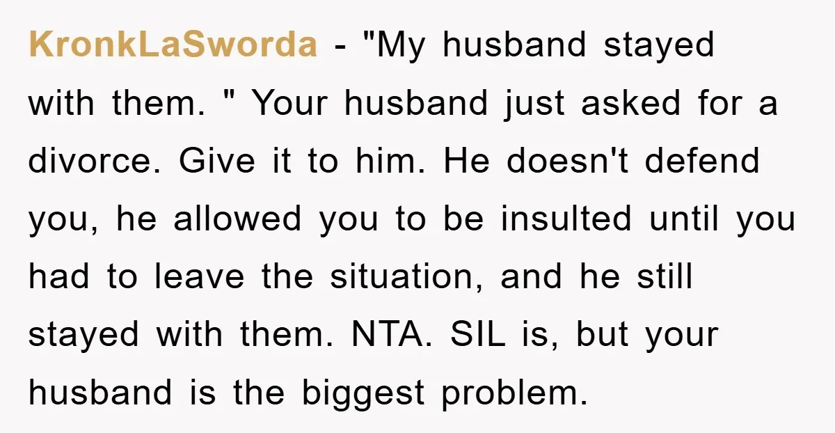 KronkLaSworda − "My husband stayed with them. " Your husband just asked for a divorce. Give it to him. He doesn't defend you, he allowed you to be insulted until...