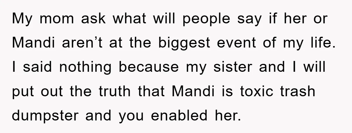 My mom ask what will people say if her or Mandi aren’t at the biggest event of my life. I said nothing because my sister and I will put out...