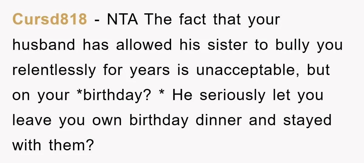 Cursd818 − NTA The fact that your husband has allowed his sister to bully you relentlessly for years is unacceptable, but on your *birthday? * He seriously let you leave...