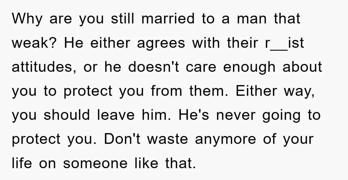 Why are you still married to a man that weak? He either agrees with their r__ist attitudes, or he doesn't care enough about you to protect you from them. Either...