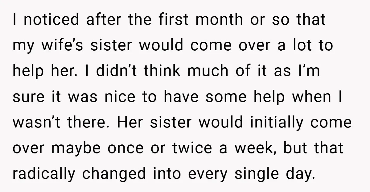 I noticed after the first month or so that my wife’s sister would come over a lot to help her. I didn’t think much of it as I’m sure it...