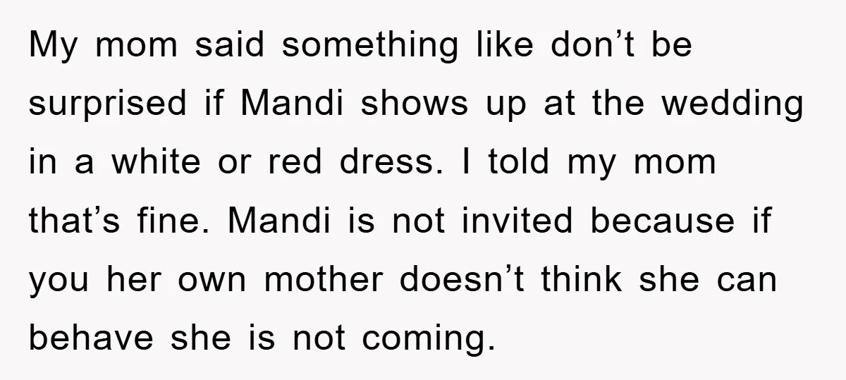 My mom said something like don’t be surprised if Mandi shows up at the wedding in a white or red dress. I told my mom that’s fine. Mandi is not...