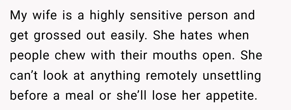 My wife is a highly sensitive person and get grossed out easily. She hates when people chew with their mouths open. She can’t look at anything remotely unsettling before a...