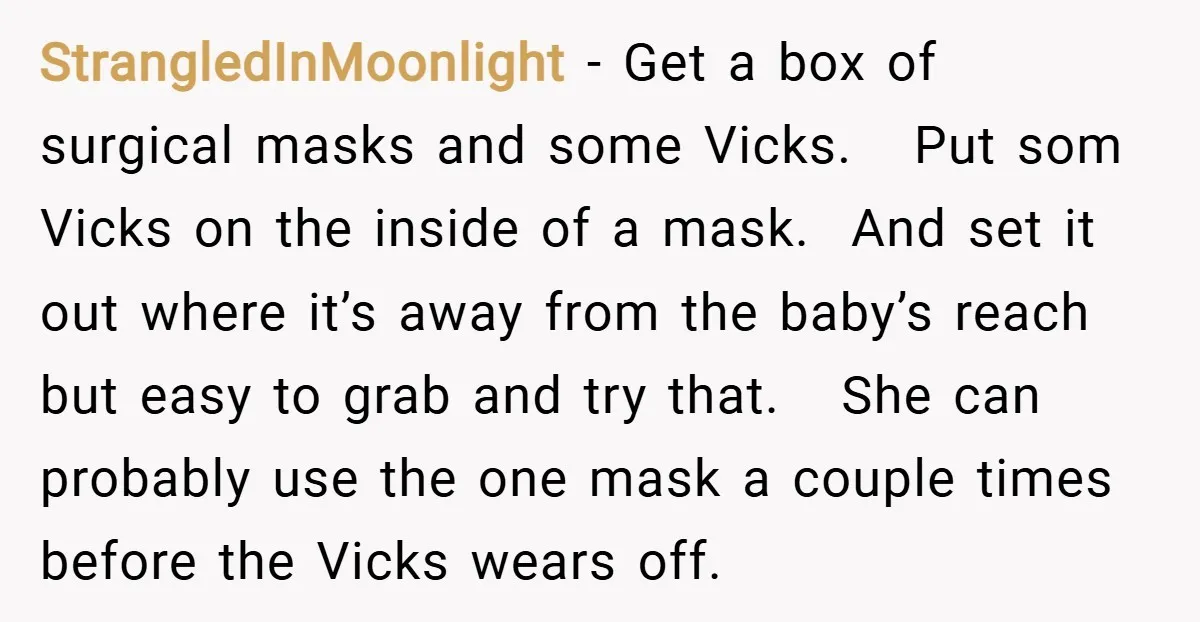 StrangledInMoonlight − Get a box of surgical masks and some Vicks. Put som Vicks on the inside of a mask. And set it out where it’s away from the baby’s...