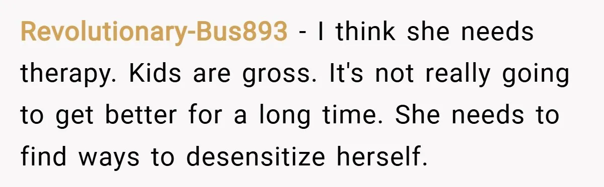 Revolutionary-Bus893 − I think she needs therapy. Kids are gross. It's not really going to get better for a long time. She needs to find ways to desensitize herself.