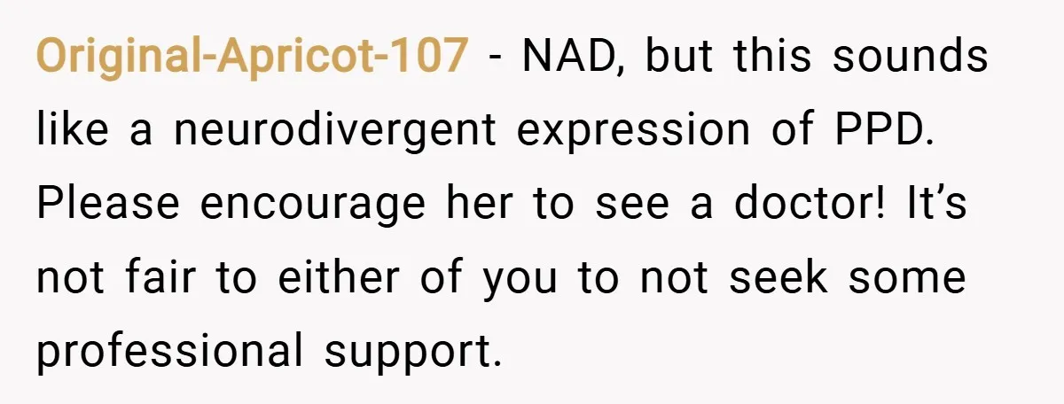 Original-Apricot-107 − NAD, but this sounds like a neurodivergent expression of PPD. Please encourage her to see a doctor! It’s not fair to either of you to not seek some...