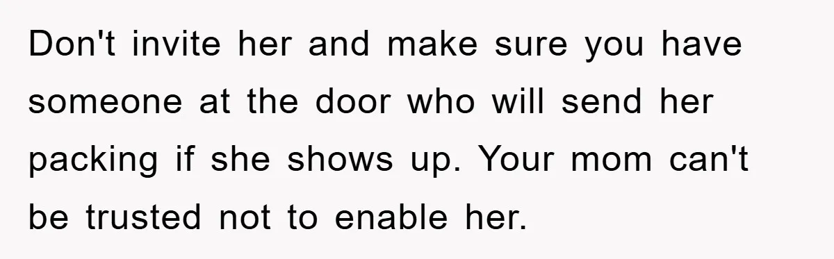 Don't invite her and make sure you have someone at the door who will send her packing if she shows up. Your mom can't be trusted not to enable her.