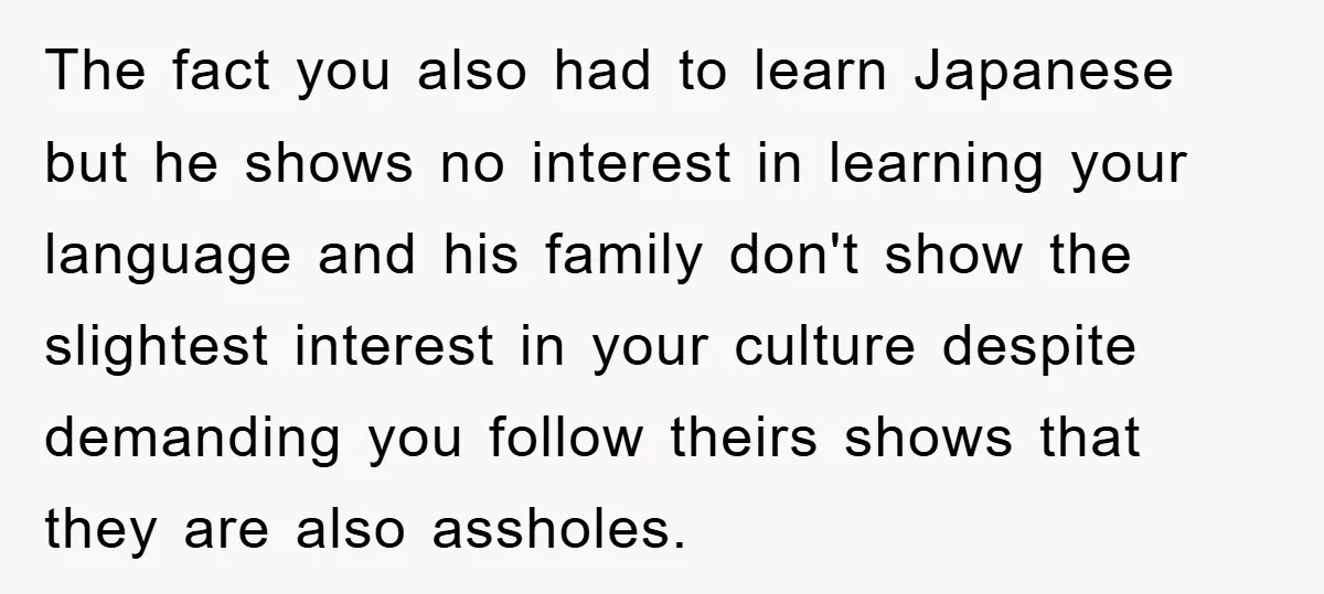 The fact you also had to learn Japanese but he shows no interest in learning your language and his family don't show the slightest interest in your culture despite demanding...
