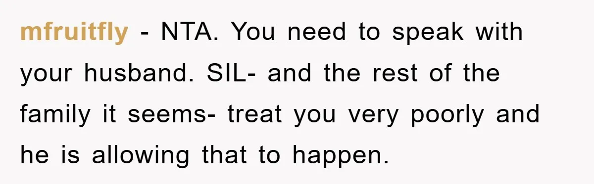 mfruitfly − NTA. You need to speak with your husband. SIL- and the rest of the family it seems- treat you very poorly and he is allowing that to happen.
