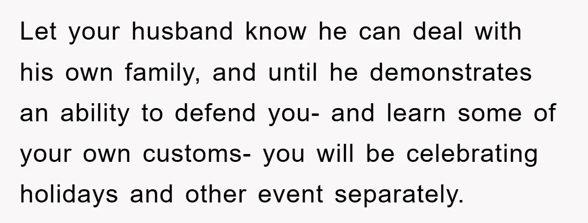 Let your husband know he can deal with his own family, and until he demonstrates an ability to defend you- and learn some of your own customs- you will be...