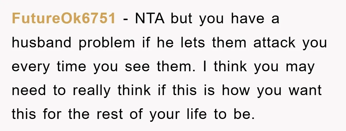 FutureOk6751 − NTA but you have a husband problem if he lets them attack you every time you see them. I think you may need to really think if this...