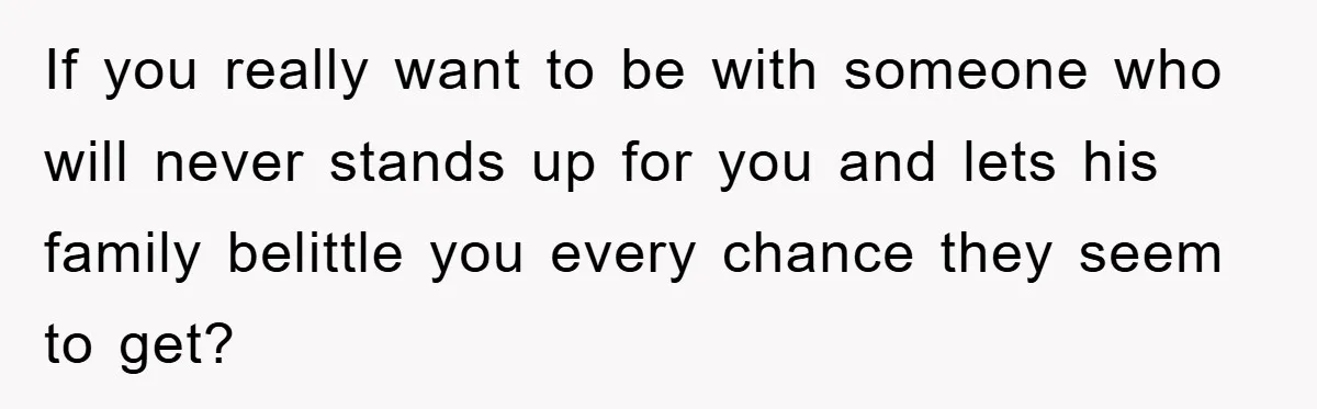 If you really want to be with someone who will never stands up for you and lets his family belittle you every chance they seem to get?