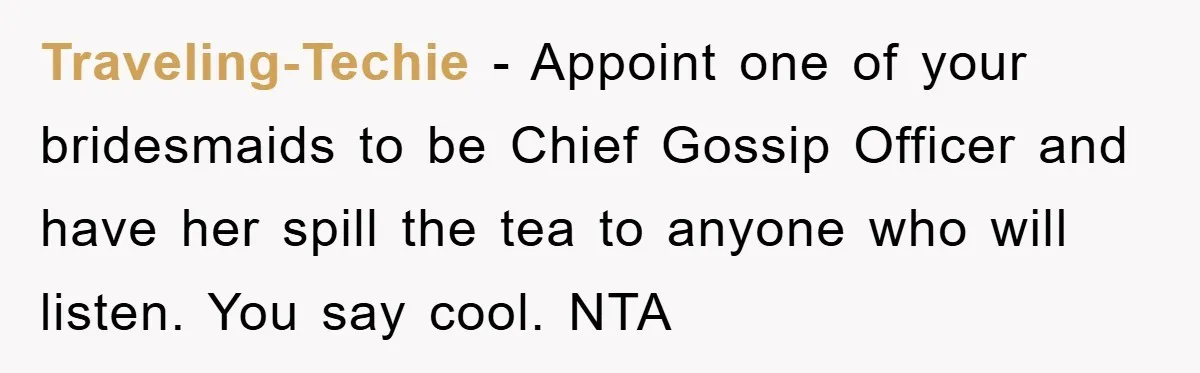 Traveling-Techie − Appoint one of your bridesmaids to be Chief Gossip Officer and have her spill the tea to anyone who will listen. You say cool. NTA