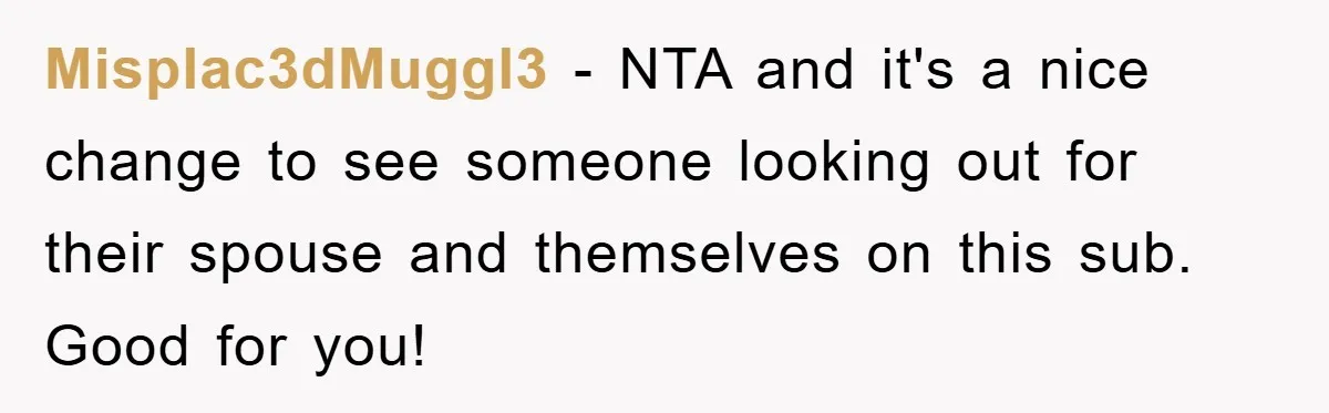 Misplac3dMuggl3 − NTA and it's a nice change to see someone looking out for their spouse and themselves on this sub. Good for you!