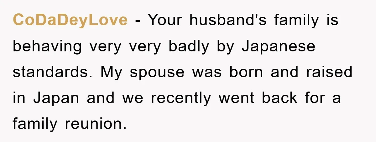 CoDaDeyLove − Your husband's family is behaving very very badly by Japanese standards. My spouse was born and raised in Japan and we recently went back for a family reunion.