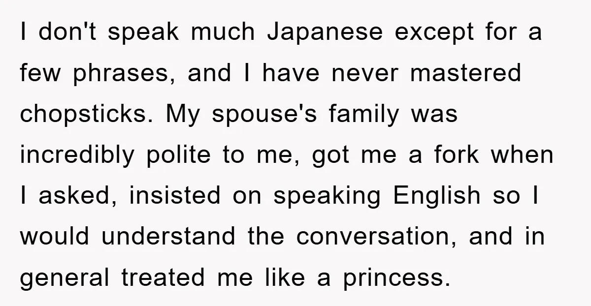 I don't speak much Japanese except for a few phrases, and I have never mastered chopsticks. My spouse's family was incredibly polite to me, got me a fork when I...