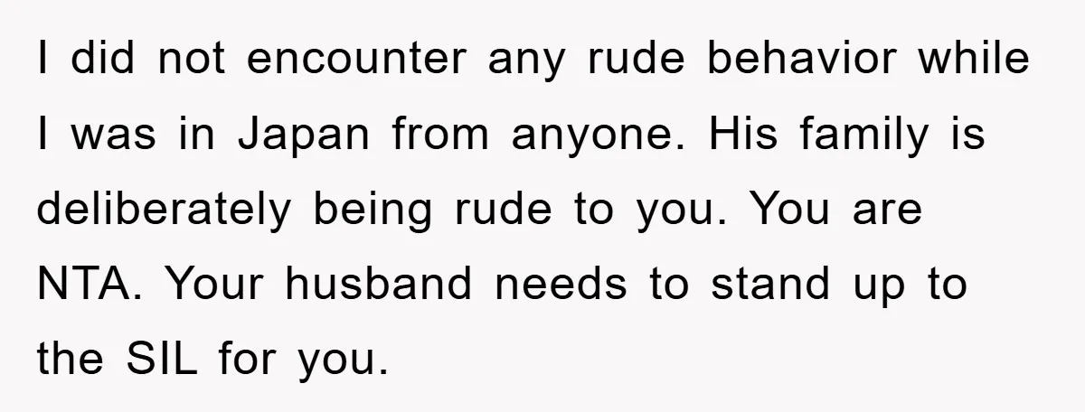 I did not encounter any rude behavior while I was in Japan from anyone. His family is deliberately being rude to you. You are NTA. Your husband needs to stand...