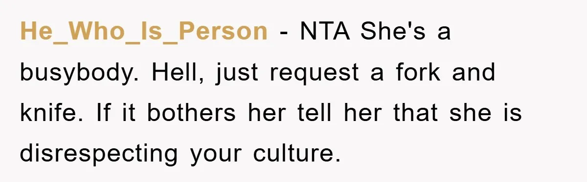 He_Who_Is_Person − NTA She's a busybody. Hell, just request a fork and knife. If it bothers her tell her that she is disrespecting your culture.