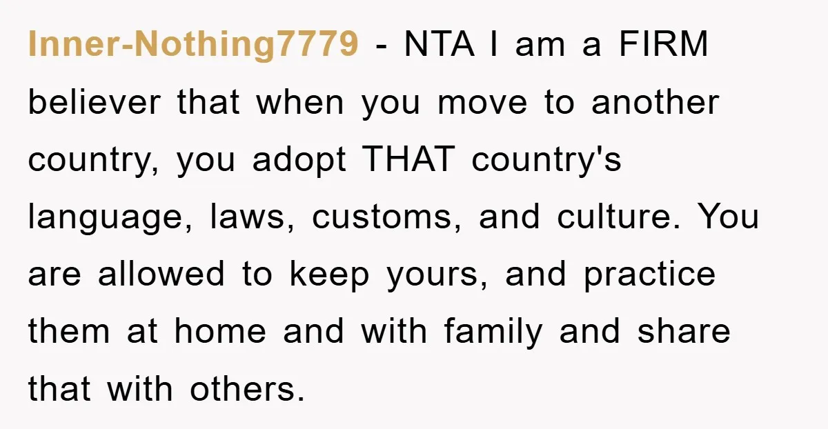 Inner-Nothing7779 − NTA I am a FIRM believer that when you move to another country, you adopt THAT country's language, laws, customs, and culture. You are allowed to keep yours,...