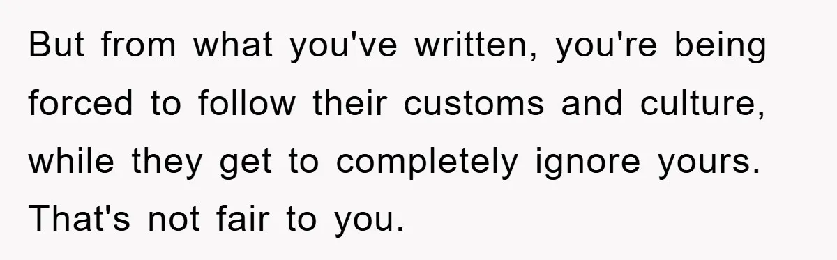 But from what you've written, you're being forced to follow their customs and culture, while they get to completely ignore yours. That's not fair to you.