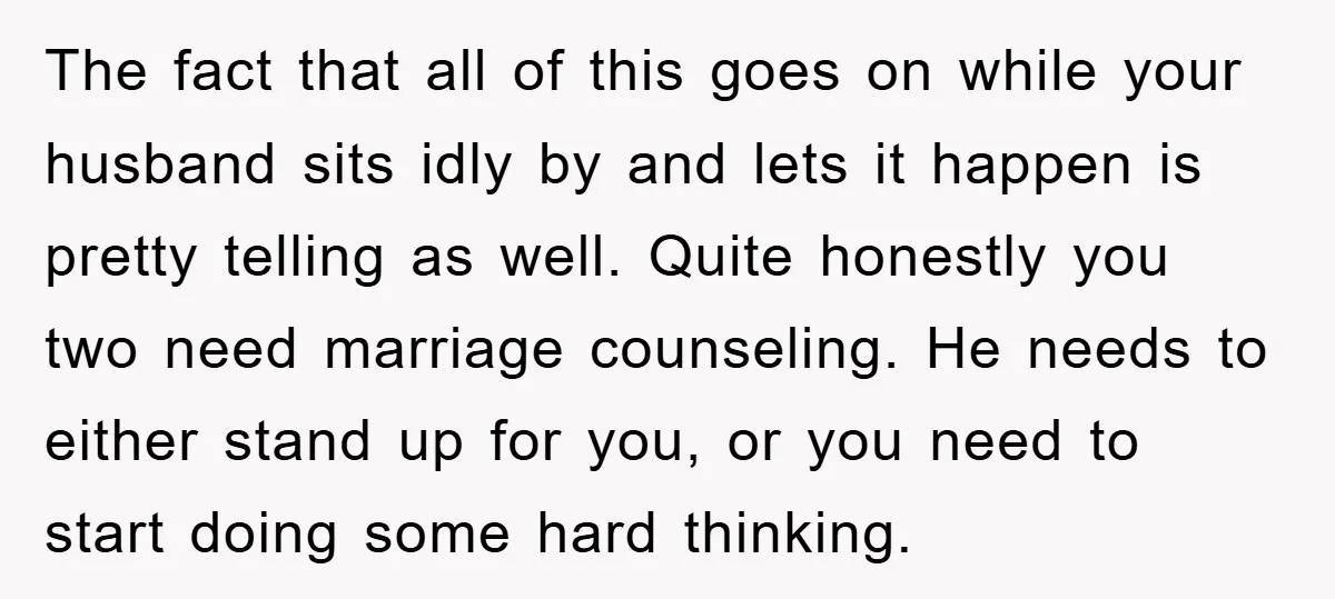 The fact that all of this goes on while your husband sits idly by and lets it happen is pretty telling as well. Quite honestly you two need marriage counseling....