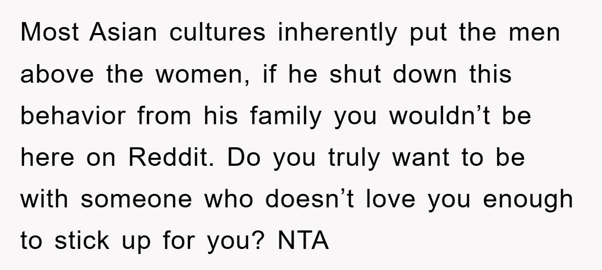 Most Asian cultures inherently put the men above the women, if he shut down this behavior from his family you wouldn’t be here on Reddit. Do you truly want to...