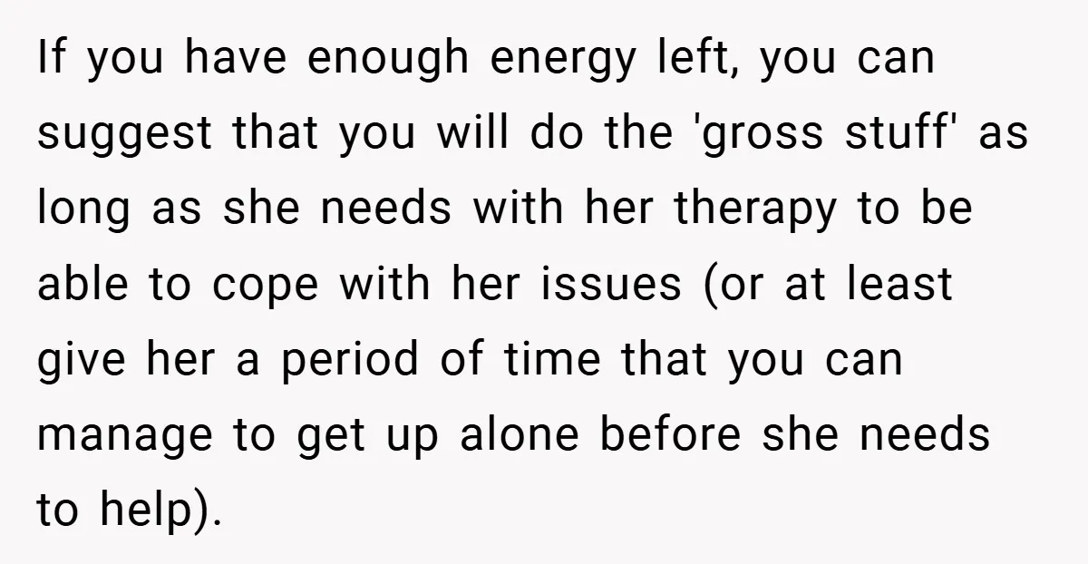 If you have enough energy left, you can suggest that you will do the 'gross stuff' as long as she needs with her therapy to be able to cope with...