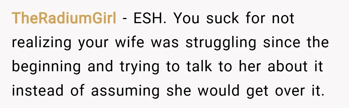 TheRadiumGirl − ESH. You suck for not realizing your wife was struggling since the beginning and trying to talk to her about it instead of assuming she would get over...