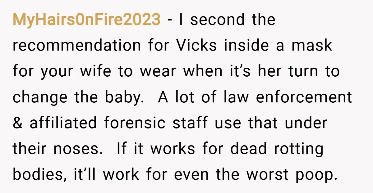 MyHairs0nFire2023 − I second the recommendation for Vicks inside a mask for your wife to wear when it’s her turn to change the baby. A lot of law enforcement &...