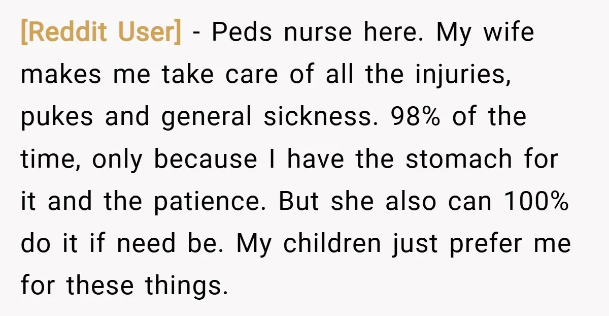 [Reddit User] − Peds nurse here. My wife makes me take care of all the injuries, pukes and general sickness. 98% of the time, only because I have the stomach...
