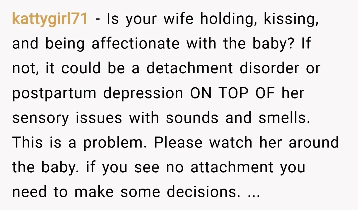 kattygirl71 − Is your wife holding, kissing, and being affectionate with the baby? If not, it could be a detachment disorder or postpartum depression ON TOP OF her sensory issues...