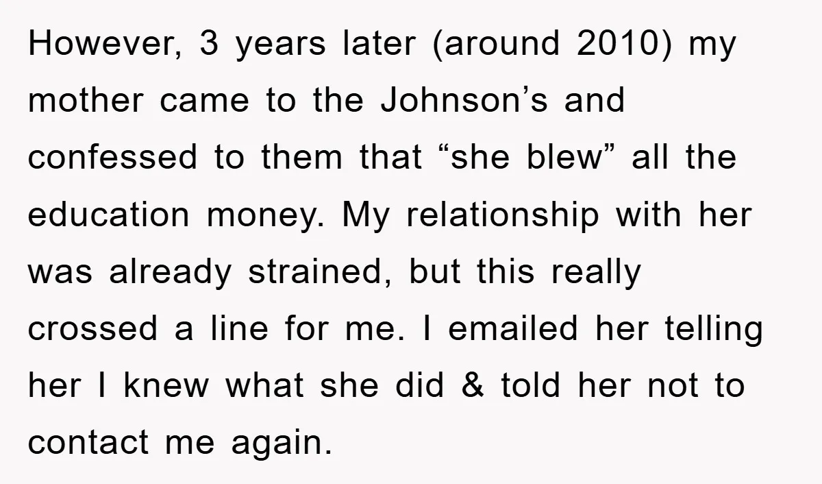 However, 3 years later (around 2010) my mother came to the Johnson’s and confessed to them that “she blew” all the education money. My relationship with her was already strained,...