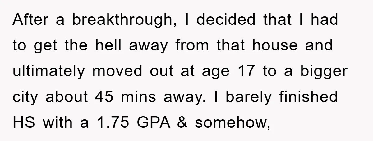 After a breakthrough, I decided that I had to get the hell away from that house and ultimately moved out at age 17 to a bigger city about 45 mins...