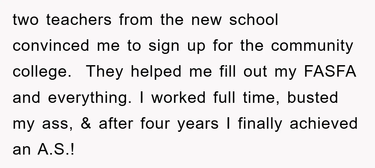 two teachers from the new school convinced me to sign up for the community college. They helped me fill out my FASFA and everything. I worked full time, busted my...