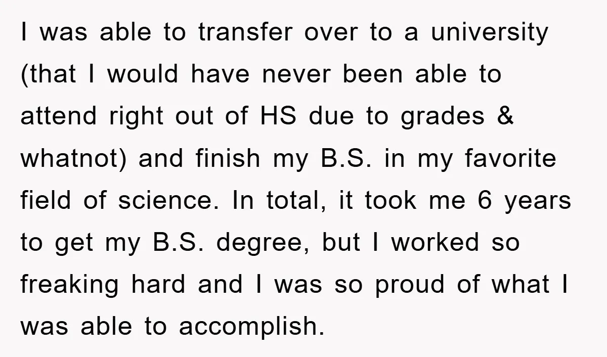 I was able to transfer over to a university (that I would have never been able to attend right out of HS due to grades & whatnot) and finish my...