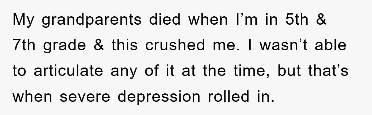 My grandparents died when I’m in 5th & 7th grade & this crushed me. I wasn’t able to articulate any of it at the time, but that’s when severe depression...