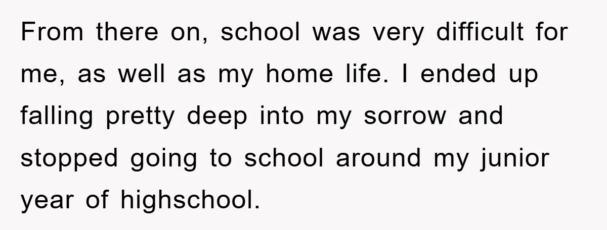 From there on, school was very difficult for me, as well as my home life. I ended up falling pretty deep into my sorrow and stopped going to school around...