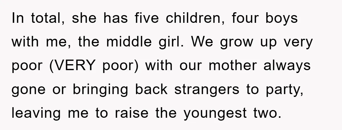 In total, she has five children, four boys with me, the middle girl. We grow up very poor (VERY poor) with our mother always gone or bringing back strangers to...