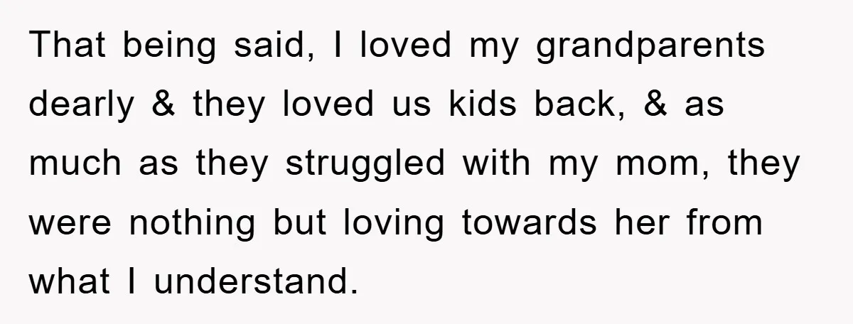 That being said, I loved my grandparents dearly & they loved us kids back, & as much as they struggled with my mom, they were nothing but loving towards her...