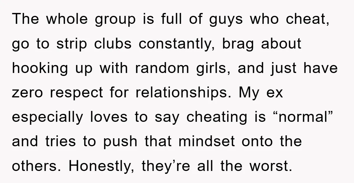 The whole group is full of guys who cheat, go to strip clubs constantly, brag about hooking up with random girls, and just have zero respect for relationships. My ex...