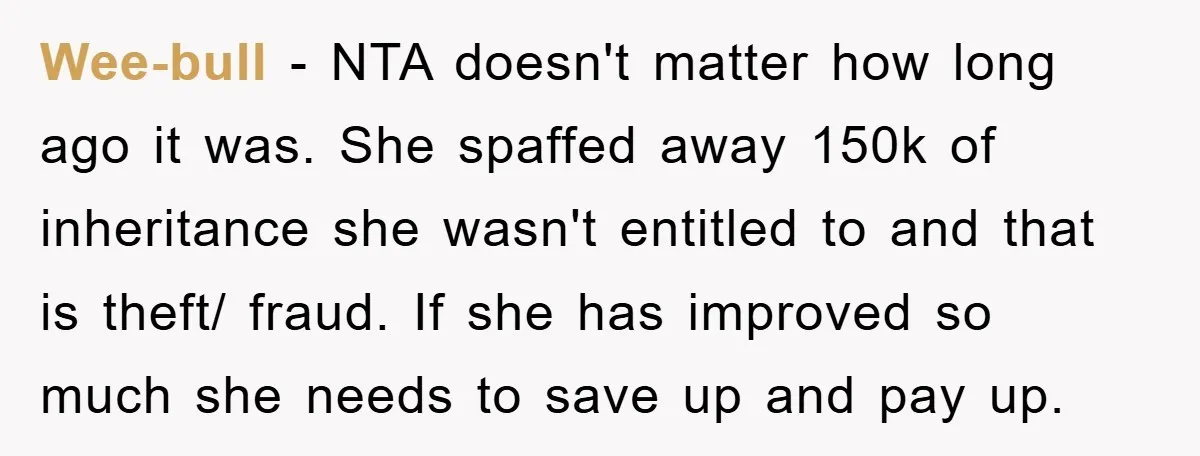 Wee-bull − NTA doesn't matter how long ago it was. She spaffed away 150k of inheritance she wasn't entitled to and that is theft/ fraud. If she has improved so...