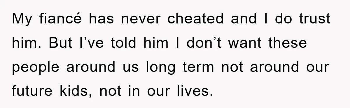 My fiancé has never cheated and I do trust him. But I’ve told him I don’t want these people around us long term not around our future kids, not in...