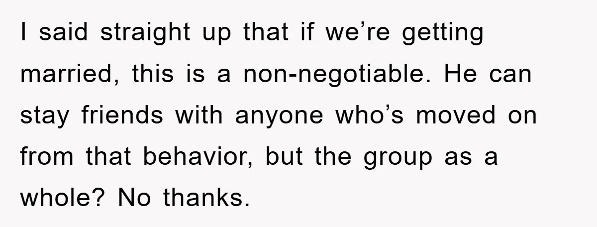 I said straight up that if we’re getting married, this is a non-negotiable. He can stay friends with anyone who’s moved on from that behavior, but the group as a...
