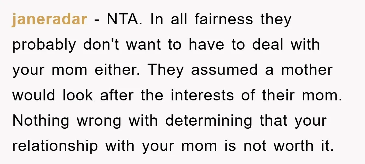 janeradar − NTA. In all fairness they probably don't want to have to deal with your mom either. They assumed a mother would look after the interests of their mom....