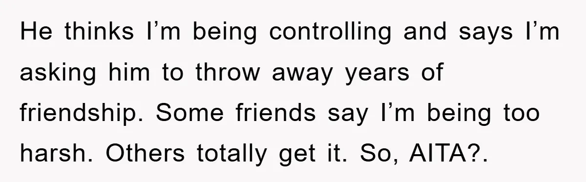He thinks I’m being controlling and says I’m asking him to throw away years of friendship. Some friends say I’m being too harsh. Others totally get it. So, AITA?.