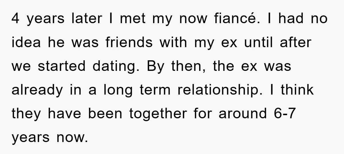 4 years later I met my now fiancé. I had no idea he was friends with my ex until after we started dating. By then, the ex was already in...